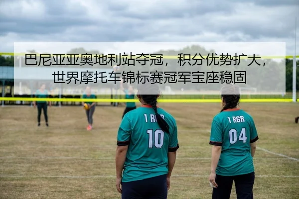 巴尼亚亚奥地利站夺冠，积分优势扩大，世界摩托车锦标赛冠军宝座稳固