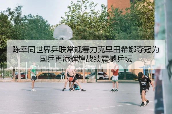 陈幸同世界乒联常规赛力克早田希娜夺冠为国乒再添辉煌战绩震撼乒坛