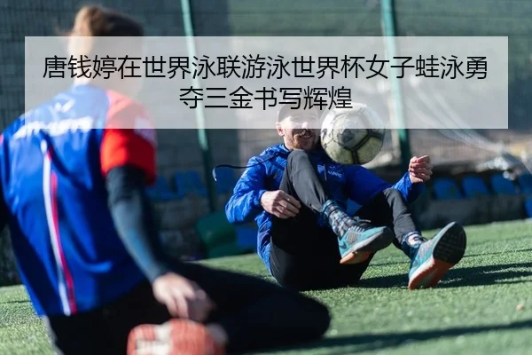 唐钱婷在世界泳联游泳世界杯女子蛙泳勇夺三金书写辉煌